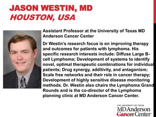 JASON WESTIN, MD
HOUSTON, USA
Assistant Professor at the University of Texas MD
Anderson Cancer Center
Dr Westin’s research focus is on improving therapy
and outcomes for patients with lymphoma. His
specific research interests include: Diffuse Large B-
cell Lymphoma; Development of systems to identify
novel, optimal therapeutic combinations for individual
patients; Drug synergy, additivity, and antagonism;
Scale free networks and their role in cancer therapy;
Development of highly sensitive disease monitoring
methods. Dr. Westin also chairs the Lymphoma Grand
Rounds and is the co-director of the Lymphoma
planning clinic at MD Anderson Cancer Center.
 