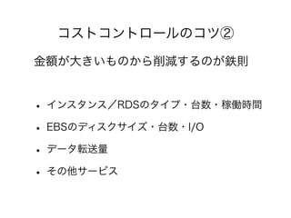コストコントロールのコツ②
• インスタンス／RDSのタイプ・台数・稼働時間
• EBSのディスクサイズ・台数・I/O
• データ転送量
• その他サービス
金額が大きいものから削減するのが鉄則
 