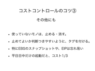 コストコントロールのコツ③
• 使っていないモノは、止める・消す。
• 止めてよいか判断つきやすいように、タグを付ける。
• 特にEBSのスナップショットや、EIPは忘れ易い
• 平日日中だけの起動だと、コスト1/3
その他にも
 
