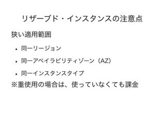 リザーブド・インスタンスの注意点
狭い適用範囲
• 同一リージョン
• 同一アベイラビリティゾーン（AZ）
• 同一インスタンスタイプ
※重使用の場合は、使っていなくても課金
 