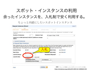 スポット・インスタンスの利用
余ったインスタンスを、入札制で安く利用する。
ちょっと内緒にしたいスポットインスタンス
入札
参照：ちょっと内緒にしたいスポットインスタンスの話
http://d.hatena.ne.jp/dkfj/20130519/1368924159
 