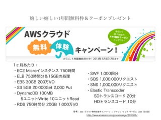 嬉しい嬉しい1年間無料枠＆クーポンプレゼント
参考：AWS クラウド無料体験キャンペーン | アマゾン ウェブ サービス（AWS 日本語）
http://aws.amazon.com/jp/campaign/201306/
1ヶ月あたり：
・EC2 Microインスタンス 750時間
・ELB 750時間分＆15GBの処理
・EBS 30GB 200万I/O
・S3 5GB 20,000Get 2,000 Put
・DynamoDB 100MB
5ユニットWrite 10ユニットRead
・RDS 750時間分 20GB 1,000万I/0
・SWF 1,000回分
・SQS 1,000,000リクエスト
・SNS 1,000,000リクエスト
・Elastic Transcoder
  SDトランスコード 20分
  HDトランスコード 10分
 