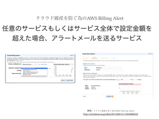 クラウド破産を防ぐ為のAWS Billing Alert
参照：クラウド破産を防ぐ為のAWS Billing Alert
http://d.hatena.ne.jp/dkfj/20120815/1344980933
任意のサービスもしくはサービス全体で設定金額を
超えた場合、アラートメールを送るサービス
 