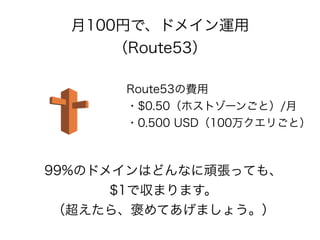 月100円で、ドメイン運用
（Route53）
Route53の費用
・$0.50（ホストゾーンごと）/月
・0.500 USD（100万クエリごと）
99%のドメインはどんなに頑張っても、
$1で収まります。
（超えたら、褒めてあげましょう。）
 
