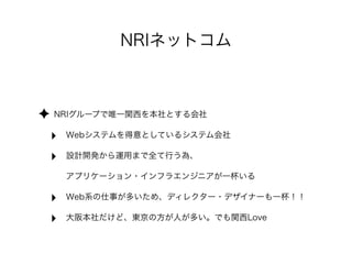 NRIネットコム
✦ NRIグループで唯一関西を本社とする会社
‣ Webシステムを得意としているシステム会社
‣ 設計開発から運用まで全て行う為、
アプリケーション・インフラエンジニアが一杯いる
‣ Web系の仕事が多いため、ディレクター・デザイナーも一杯！！
‣ 大阪本社だけど、東京の方が人が多い。でも関西Love
 
