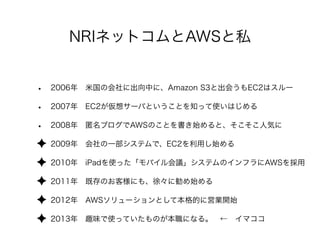 NRIネットコムとAWSと私
• 2006年 米国の会社に出向中に、Amazon S3と出会うもEC2はスルー
• 2007年 EC2が仮想サーバということを知って使いはじめる
• 2008年 匿名ブログでAWSのことを書き始めると、そこそこ人気に
✦ 2009年 会社の一部システムで、EC2を利用し始める
✦ 2010年 iPadを使った「モバイル会議」システムのインフラにAWSを採用
✦ 2011年 既存のお客様にも、徐々に勧め始める
✦ 2012年 AWSソリューションとして本格的に営業開始
✦ 2013年 趣味で使っていたものが本職になる。 ← イマココ
 