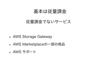 基本は従量課金
従量課金でないサービス
• AWS Storage Gateway
• AWS Marketplaceの一部の商品
• AWS サポート
 
