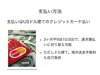 支払い方法
支払いはUSドル建てのクレジットカード払い
http://www.ﬂickr.com/photos/68751915@N05/6280507539/
• 3ヶ月平均$10,000で、請求書払
いに切り替え可能
• ただしドル建て。海外送金手数料
も自己負担
 