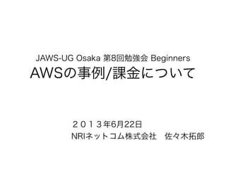 JAWS-UG Osaka 第8回勉強会 Beginners
AWSの事例/課金について
２０１３年6月22日
NRIネットコム株式会社 佐々木拓郎
 