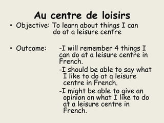 Au centre de loisirs Objective: To learn about things I can 	             		     do at a leisure centre Outcome:	-I will remember 4 things I 			can do at a leisure centre in 			French. -I should be able to say what I like to do at a leisure centre in French. -I might be able to give an opinion on what I like to do at a leisure centre in French. 
