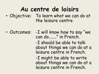 Au centre de loisirsObjective: 	To learn what we can do at 		 	the leisure centreOutcomes:	-I will know how to say “we 			can do.......” in French.				-I should be able to talk 			about things we can do at a  			leisure centre in French.				-I might be able to write 			about things we can do at a 			leisure centre in French.