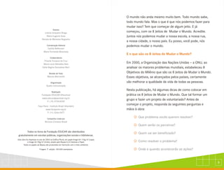 3
Autores
Coordenação Editorial
Colaboradores
Revisão de Texto
Diagramação
Realização
Campanha criada por
Todos os livros da Fundação EDUCAR são distribuídos
gratuitamente em escolas públicas, organizações sociais e bibliotecas.
2
Esta obra foi impressa no ano de 2004 na Gráfica Plural, em papel Image Art 110g/m (capa)
2
e Image Art 90g/m (miolo), doado pela Ripasa S/A Celulose e Papel.
Todos os papéis da Ripasa são produzidos em harmonia com o meio ambiente.
Tiragem 1ª edição: 100.000 exemplares
Letícia Junqueira Braga
Maria Eugenia Sosa
Renata de Menezes Nogueira
Camila Bellenzani
Maria Fernanda Moscheta
Priscila Fonseca da Cruz
Maria Lúcia Meirelles Reis
Kátia Regina Gonçalves Mori
Marcos Marcionilo
Qualis Comunicação
Fundação EDUCAR DPaschoal
www.educardpaschoal.org.br
F: (19) 3728-8209
Faça Parte - Instituto Brasil Voluntário
www.facaparte.org.br
F: (11) 3266-5477
McCann Erickson Brasil
O mundo não anda mesmo muito bem. Todo mundo sabe,
todo mundo fala. Mas o que é que nós podemos fazer para
mudar isso? Tem que começar de algum jeito. E já
começou, com os 8 Jeitos de Mudar o Mundo. Acredite.
Juntos nós podemos mudar a nossa escola, a nossa rua,
a nossa cidade, o nosso país. Eu posso, você pode, nós
podemos mudar o mundo.
Em 2000, a Organização das Nações Unidas - a ONU, ao
analisar os maiores problemas mundiais, estabeleceu 8
Objetivos do Milênio que são os 8 Jeitos de Mudar o Mundo.
Esses objetivos, se alcançados pelos países, certamente
vão melhorar a qualidade de vida de todas as pessoas.
Nesta publicação, há algumas dicas de como colocar em
prática os 8 Jeitos de Mudar o Mundo. Que tal formar um
grupo e fazer um projeto de voluntariado? Antes de
começar o projeto, responda às seguintes perguntas e
mãos à obra:
E o que são os 8 Jeitos de Mudar o Mundo?
J
J
J
J
J
Que problema vocês querem resolver?
Quem serão os parceiros?
Quem vai ser beneficiado?
Como resolver o problema?
Onde e quando acontecerão as ações?
 