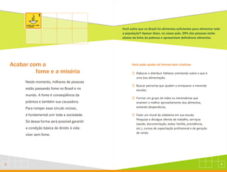 5
4
Acabar com a
fome e a miséria
Neste momento, milhares de pessoas
estão passando fome no Brasil e no
mundo. A fome é conseqüência da
pobreza e também sua causadora.
Para romper esse círculo vicioso,
é fundamental unir toda a sociedade.
Só dessa forma será possível garantir
a condição básica de direito à vida:
viver sem fome.
Você sabia que no Brasil há alimentos suficientes para alimentar toda
a população? Apesar disso, no nosso país, 29% das pessoas estão
abaixo da linha da pobreza e apresentam deficiência alimentar.
J
J
J
J
Elaborar e distribuir folhetos orientando sobre o que é
uma boa alimentação;
Buscar parcerias que ajudem a enriquecer a merenda
escolar;
Formar um grupo de mães ou merendeiras que
ensinem o melhor aproveitamento dos alimentos,
evitando desperdícios;
Fazer um mural da cidadania em sua escola.
Pesquise e divulgue ofertas de trabalho, serviços
(saúde, documentação, bolsa- família, previdência,
etc.), cursos de capacitação profissional e de geração
de renda.
Você pode ajudar de formas bem criativas:
 