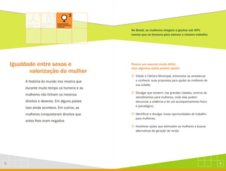 9
8
Igualdade entre sexos e
valorização da mulher
A história do mundo nos mostra que
durante muito tempo os homens e as
mulheres não tinham os mesmos
direitos e deveres. Em alguns países
isso ainda acontece. Em outros, as
mulheres conquistaram direitos que
antes lhes eram negados.
No Brasil, as mulheres chegam a ganhar até 40%
menos que os homens para exercer o mesmo trabalho.
Parece um assunto muito difícil,
mas algumas ações podem ajudar:
J
J
J
J
Visitar a Câmara Municipal, entrevistar as vereadoras
e conhecer suas propostas para ajudar as mulheres de
sua cidade;
Divulgar que existem, nas grandes cidades, centros de
atendimentos para mulheres, onde elas podem
denunciar a violência e ter um acompanhamento físico
e psicológico;
Identificar e divulgar novas oportunidades de trabalho
para mulheres;
Incentivar ações que estimulam as mulheres a buscar
alternativas de geração de renda.
 