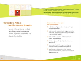 13
12
Combater a Aids, a
malária e outras doenças
Um dos maiores problemas mundiais
são as doenças que atingem grande
número de pessoas, mas sabemos que
é possível combatê-las.
O Brasil tem o maior número de casos de malária das Américas, e é o terceiro
lugar do mundo em incidência dessa doença.
Os casos de Aids, no entanto, diminuíram em quase todos os grupos. O único
grupo em que houve aumento foi no de mulheres dos 13 aos 19 anos.
Nós podemos fazer muitas ações
para prevenir doenças:
J
J
J
J
J
J
Cuidar de nossa higiene, e incentivar e orientar que
outros façam o mesmo;
No verão, época de epidemias de dengue, fazer visitas
domiciliares para mostrar os locais que podem facilitar
o aparecimento da dengue;
Fazer e distribuir folhetos e cartazes sobre como
prevenir algumas doenças;
Incentivar a população a participar das campanhas
de vacinação;
Fazer campanhas de informação, mobilização e
combate a Aids e a outras doenças epidêmicas;
Fazer levantamento sobre os serviços de saúde
disponíveis como remédios, postos de saúde, centros
de atendimento, etc.
 