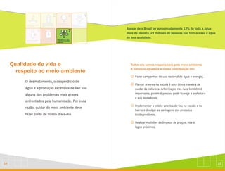 15
14
Qualidade de vida e
respeito ao meio ambiente
O desmatamento, o desperdício de
água e a produção excessiva de lixo são
alguns dos problemas mais graves
enfrentados pela humanidade. Por essa
razão, cuidar do meio ambiente deve
fazer parte de nosso dia-a-dia.
Apesar de o Brasil ter aproximadamente 12% de toda a água
doce do planeta, 22 milhões de pessoas não têm acesso a água
de boa qualidade.
Todos nós somos responsáveis pelo meio ambiente.
A natureza agradece a nossa contribuição em:
J
J
J
J
Fazer campanhas de uso racional de água e energia;
Plantar árvores na escola é uma ótima maneira de
cuidar da natureza. Arborização nas ruas também é
importante, porém é preciso pedir licença à prefeitura
e aos moradores;
Implementar a coleta seletiva de lixo na escola e no
bairro e divulgar as vantagens dos produtos
biodegradáveis;
Realizar mutirões de limpeza de praças, rios e
lagos próximos.
 