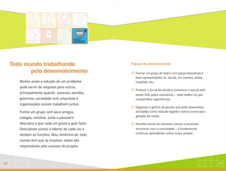 17
16
Todo mundo trabalhando
pelo desenvolvimento
Muitas vezes a solução de um problema
pode servir de resposta para outros,
principalmente quando pessoas, escolas,
governos, sociedade civil, empresas e
organizações sociais trabalham juntos.
Forme um grupo com seus amigos,
colegas, vizinhos. Junte o pessoal e
descubra o que cada um gosta e quer fazer.
Descubram juntos o talento de cada um e
dividam as funções. Mas, lembrem-se: todo
mundo tem que se envolver, todos são
responsáveis pelo sucesso do projeto.
O grupo de voluntários pode:
J
J
J
J
Formar um grupo de teatro com peças educativas e
fazer apresentações na escola, em creches, asilos,
hospitais, etc;
Produzir o jornal da escola e comunicar o que já está
sendo feito pelos voluntários - nada melhor do que
compartilhar experiências;
Organizar o grêmio da escola, que pode desenvolver
atividades como inclusão digital e outros cursos para
geração de renda;
Escolher temas de interesse comum e promover
encontros com a comunidade - é fundamental
continuar aprendendo coisas novas sempre.
 