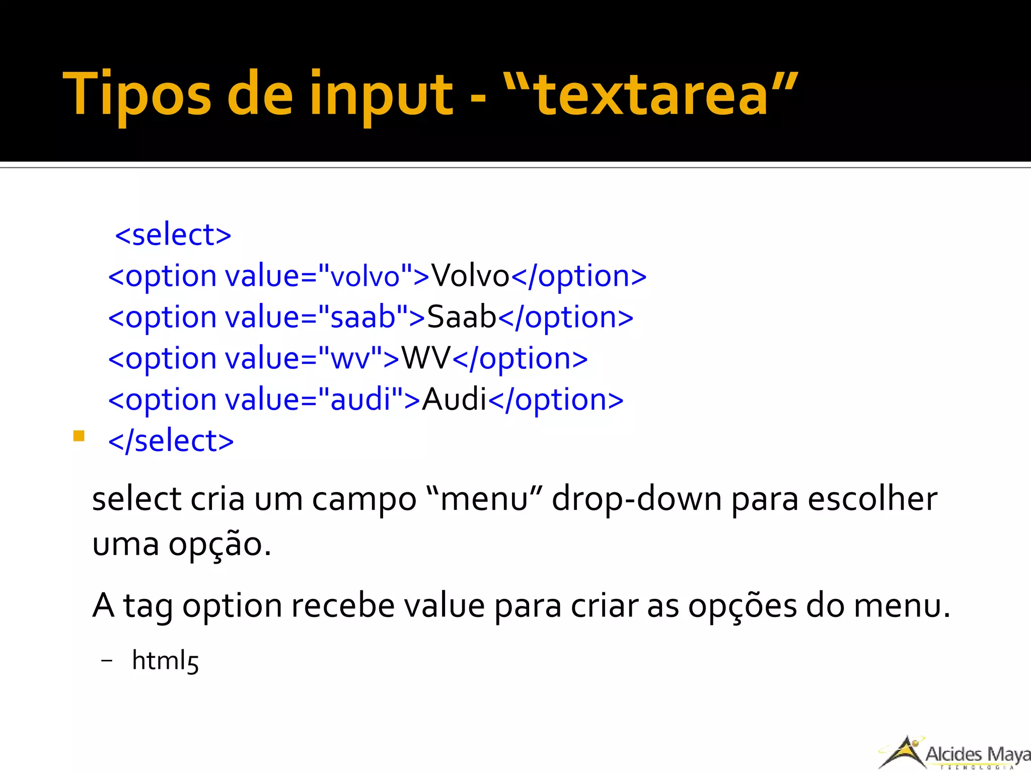 Tipos de input - “textarea”
<select>
<option value="volvo">Volvo</option>
<option value="saab">Saab</option>
<option value="wv">WV</option>
<option value="audi">Audi</option>
 </select>
select cria um campo “menu” drop-down para escolher
uma opção.
A tag option recebe value para criar as opções do menu.
– html5
 