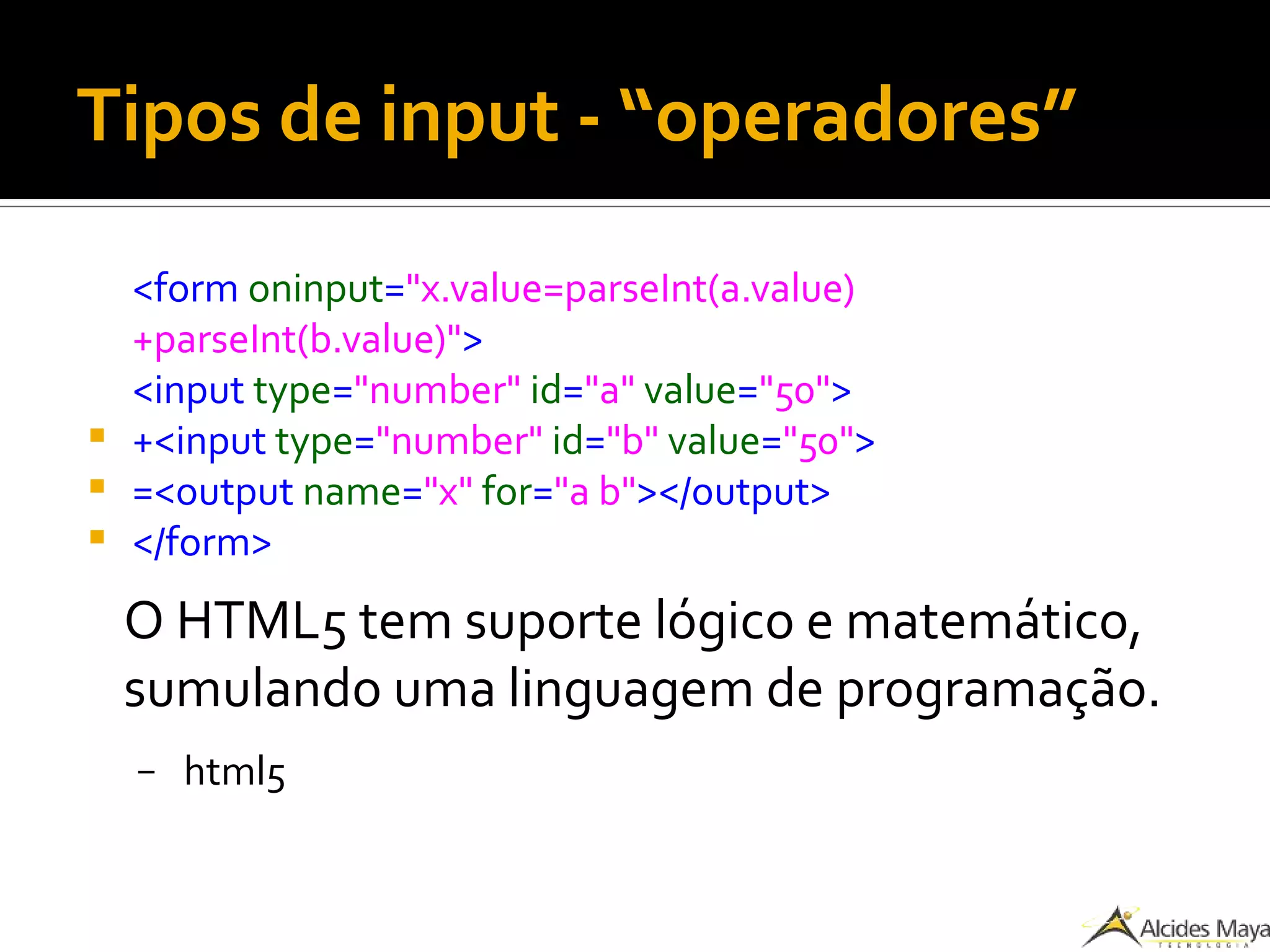 Tipos de input - “operadores”
<form oninput="x.value=parseInt(a.value)
+parseInt(b.value)">
<input type="number" id="a" value="50">
 +<input type="number" id="b" value="50">
 =<output name="x" for="a b"></output>
 </form>
O HTML5 tem suporte lógico e matemático,
sumulando uma linguagem de programação.
– html5
 