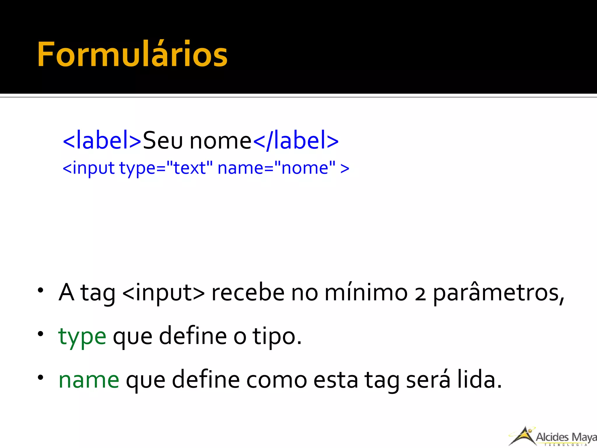 Formulários
<label>Seu nome</label>
<input type="text" name="nome" >
● A tag <input> recebe no mínimo 2 parâmetros,
● type que define o tipo.
● name que define como esta tag será lida.
 