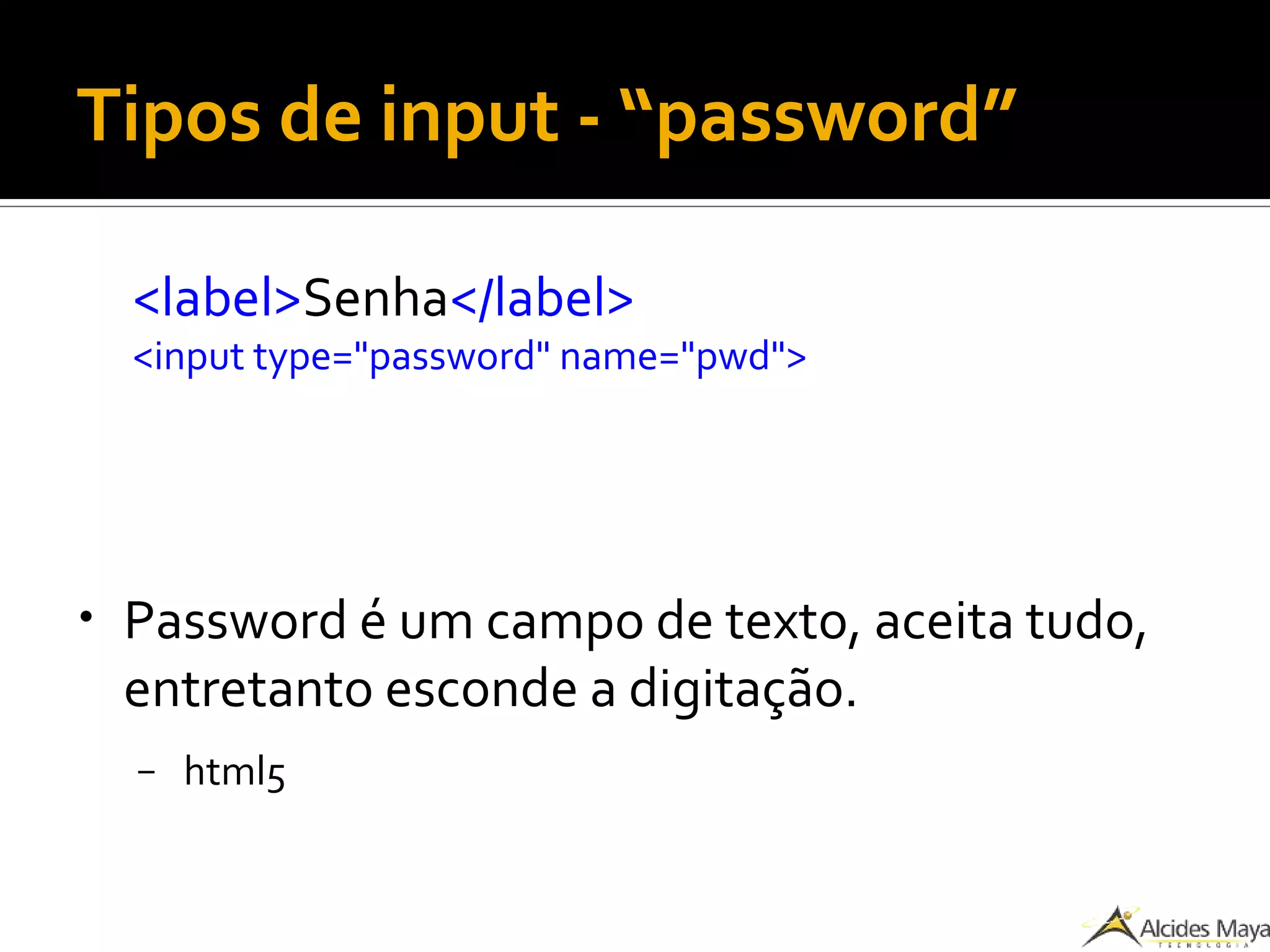 Tipos de input - “password”
<label>Senha</label>
<input type="password" name="pwd">
● Password é um campo de texto, aceita tudo,
entretanto esconde a digitação.
– html5
 