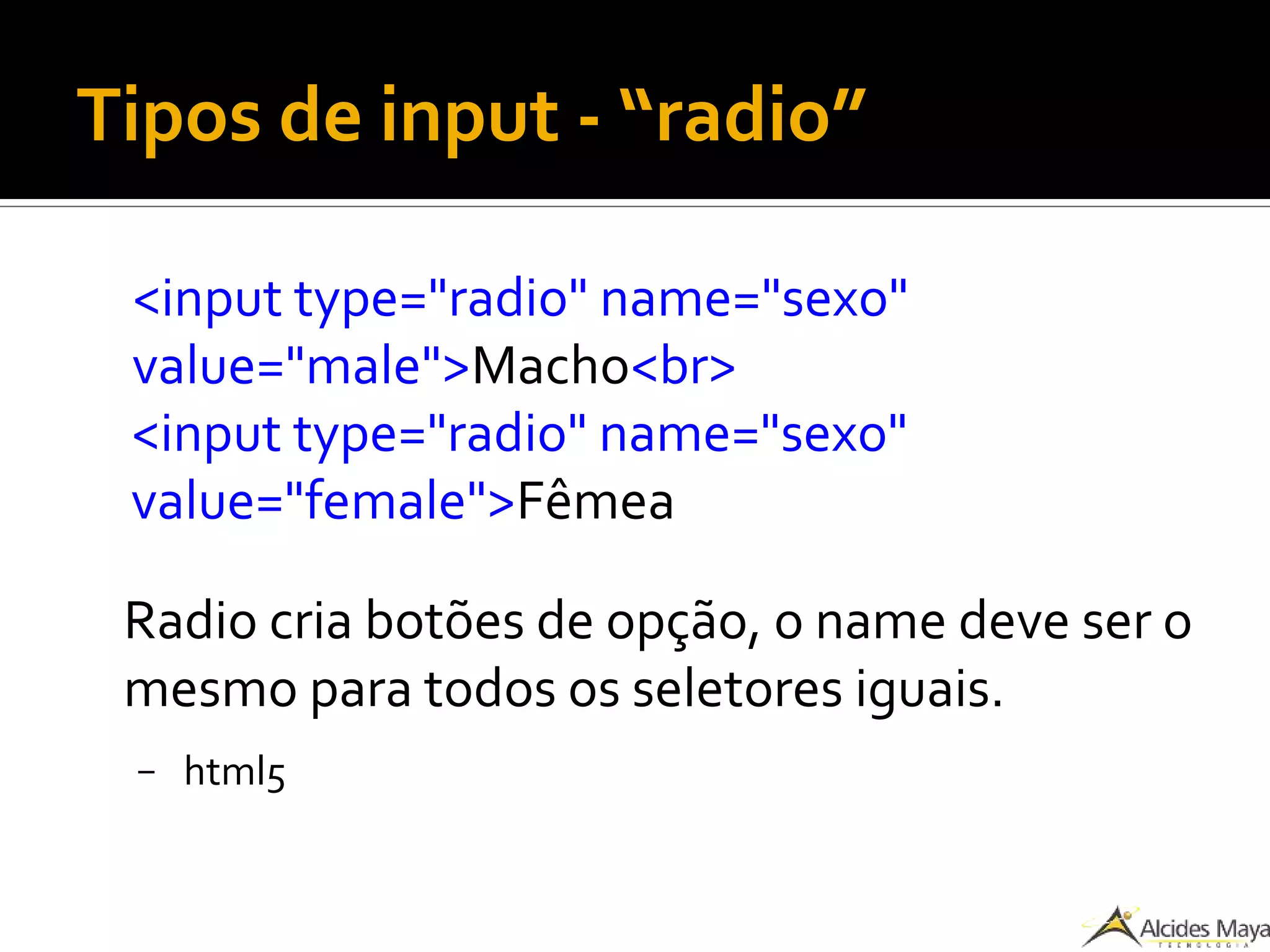 Tipos de input - “radio”
<input type="radio" name="sexo"
value="male">Macho<br>
<input type="radio" name="sexo"
value="female">Fêmea
Radio cria botões de opção, o name deve ser o
mesmo para todos os seletores iguais.
– html5
 
