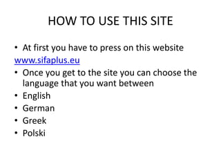 HOW TO USE THIS SITE
• At first you have to press on this website
www.sifaplus.eu
• Once you get to the site you can choose the
language that you want between
• English
• German
• Greek
• Polski
 