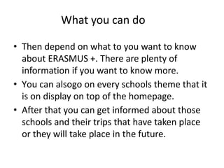 What you can do
• Then depend on what to you want to know
about ERASMUS +. There are plenty of
information if you want to know more.
• Υou can alsogo on every schools theme that it
is on display on top of the homepage.
• After that you can get informed about those
schools and their trips that have taken place
or they will take place in the future.
 