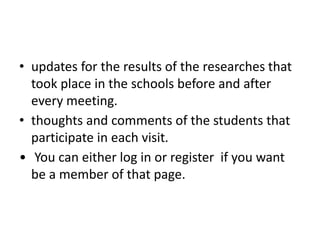 • updates for the results of the researches that
took place in the schools before and after
every meeting.
• thoughts and comments of the students that
participate in each visit.
• You can either log in or register if you want
be a member of that page.
 
