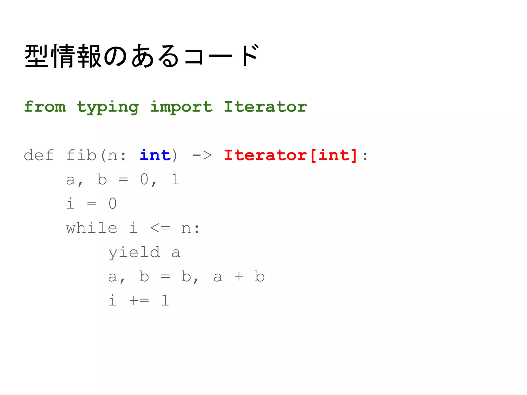 型情報のあるコード
from typing import Iterator
def fib(n: int) -> Iterator[int]:
a, b = 0, 1
i = 0
while i <= n:
yield a
a, b = b, a + b
i += 1
 