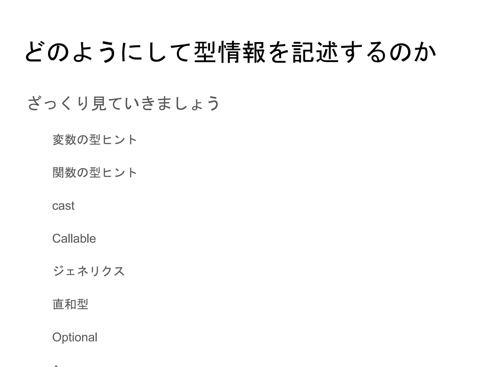どのようにして型情報を記述するのか
● ざっくり見ていきましょう
○ 変数の型ヒント
○ 関数の型ヒント
○ cast
○ Callable
○ ジェネリクス
○ 直和型
○ Optional
○ Any
○ その他
 