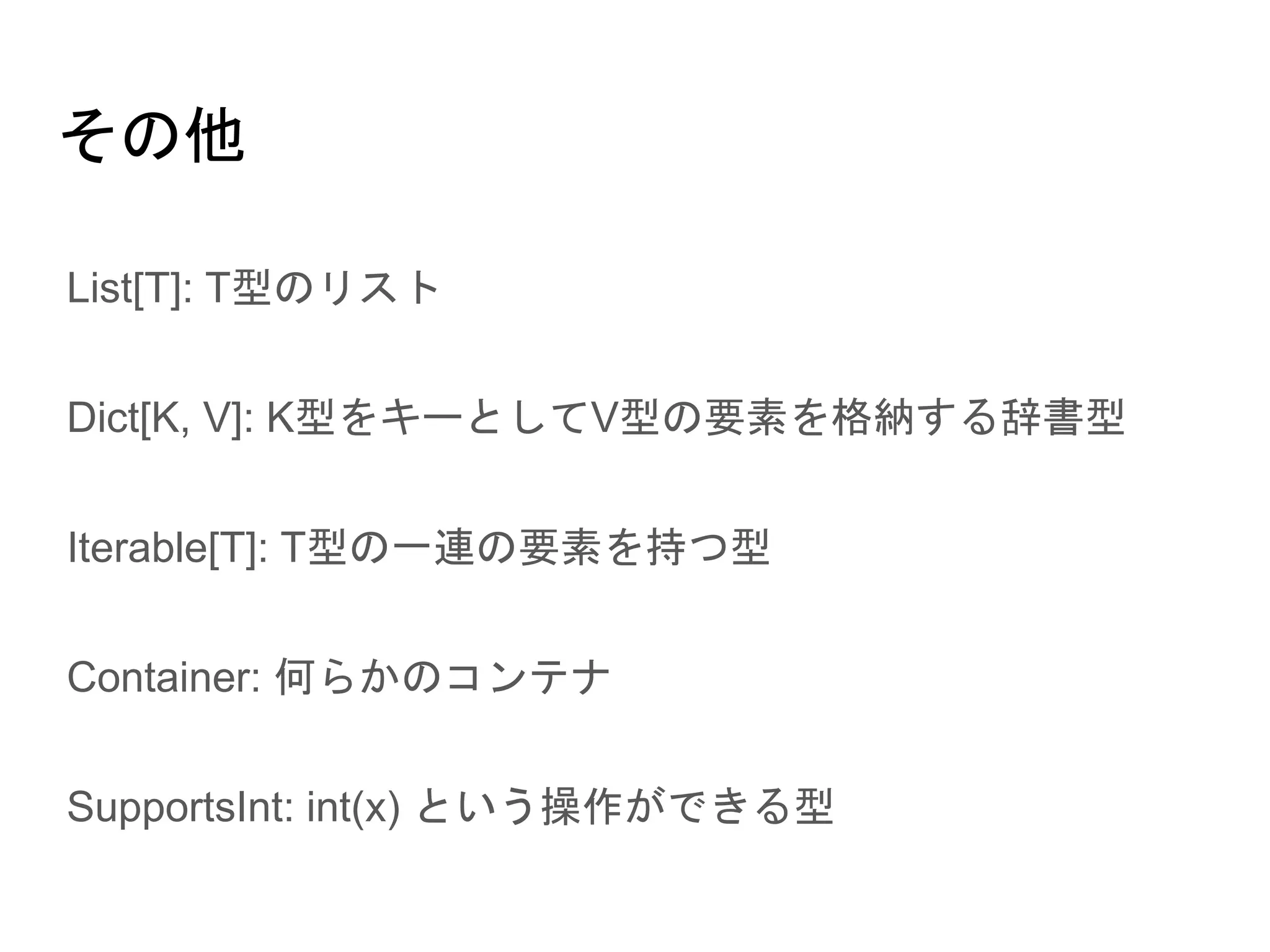 その他
● List[T]: T型のリスト
● Dict[K, V]: K型をキーとしてV型の要素を格納する辞書型
● Iterable[T]: T型の一連の要素を持つ型
● Container: 何らかのコンテナ
● SupportsInt: int(x) という操作ができる型
 