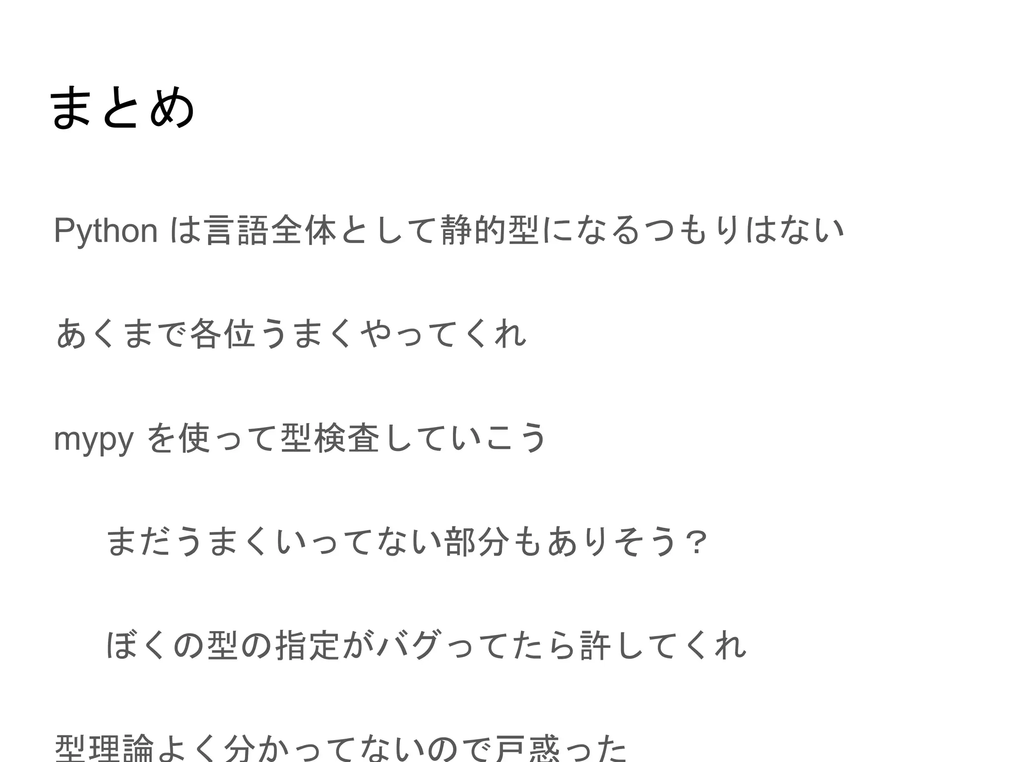 まとめ
● Python は言語全体として静的型になるつもりはない
● あくまで各位うまくやってくれ
● mypy を使って型検査していこう
○ まだうまくいってない部分もありそう？
○ ぼくの型の指定がバグってたら許してくれ
● 型理論よく分かってないので戸惑った
 