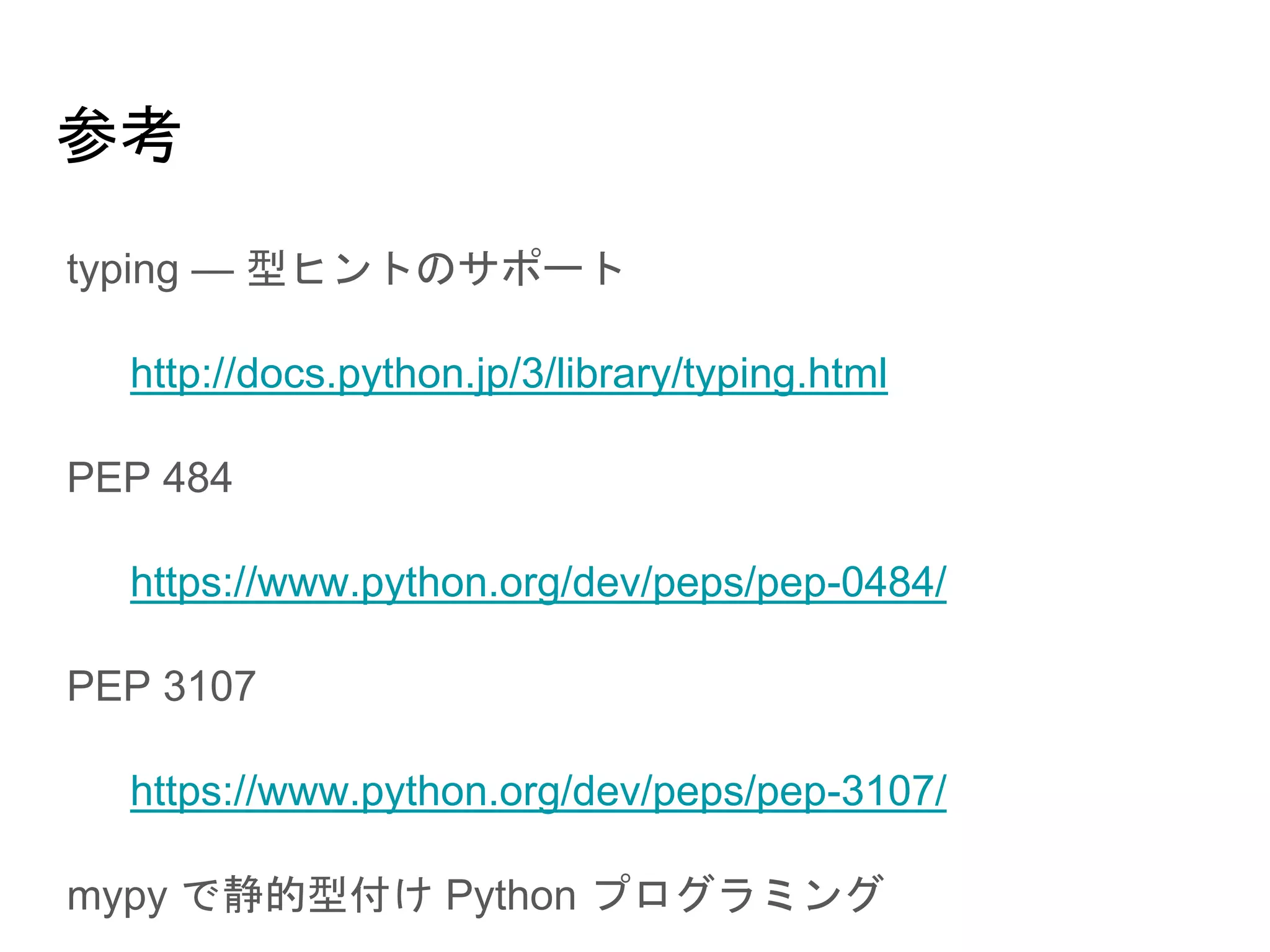 参考
● typing — 型ヒントのサポート
○ http://docs.python.jp/3/library/typing.html
● PEP 484
○ https://www.python.org/dev/peps/pep-0484/
● PEP 3107
○ https://www.python.org/dev/peps/pep-3107/
● mypy で静的型付け Python プログラミング
○ http://t2y.hatenablog.jp/entry/2014/12/22/004525
 