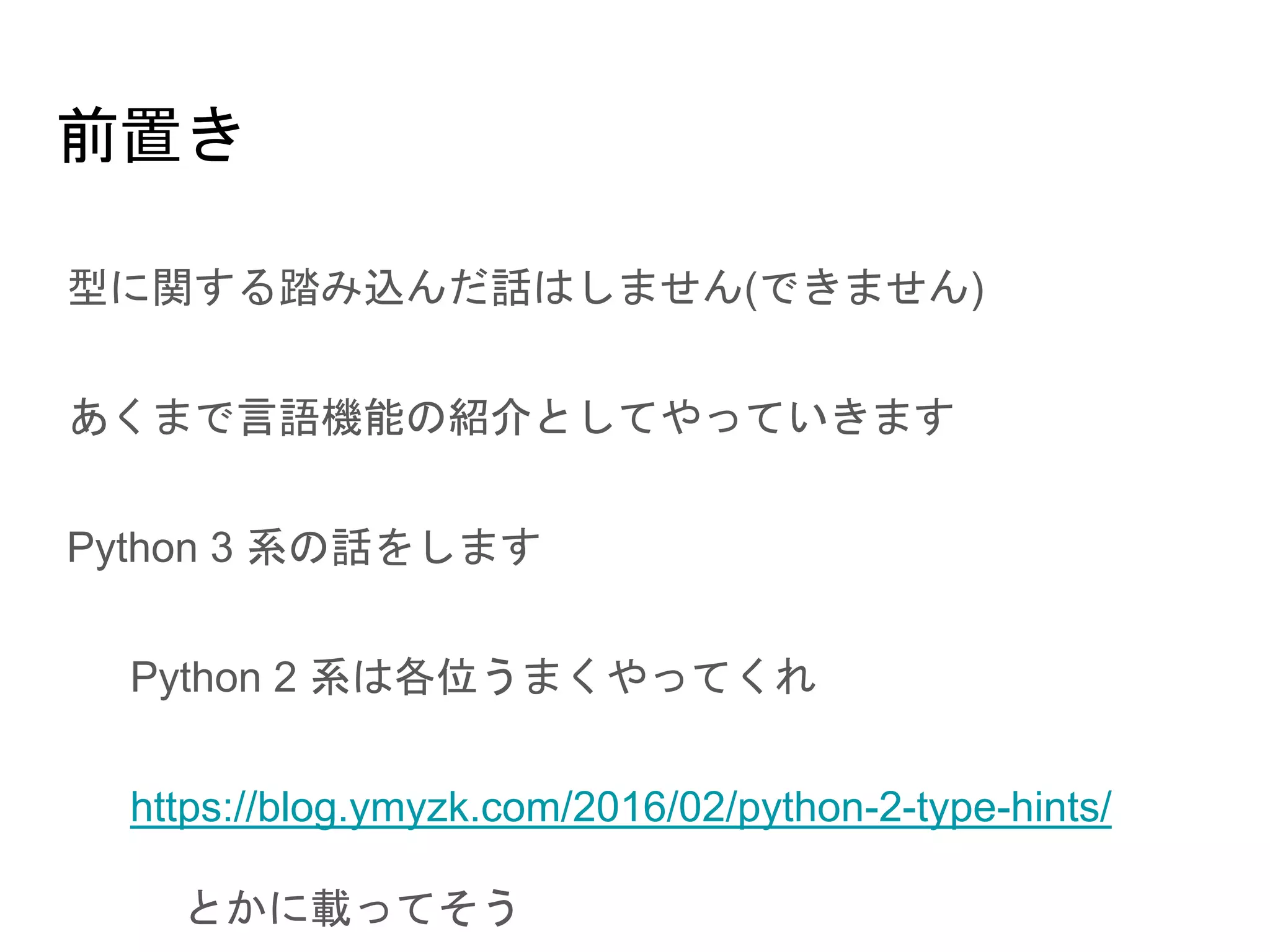 前置き
● 型に関する踏み込んだ話はしません(できません)
● あくまで言語機能の紹介としてやっていきます
● Python 3 系の話をします
○ Python 2 系は各位うまくやってくれ
○ https://blog.ymyzk.com/2016/02/python-2-type-hints/
とかに載ってそう
 