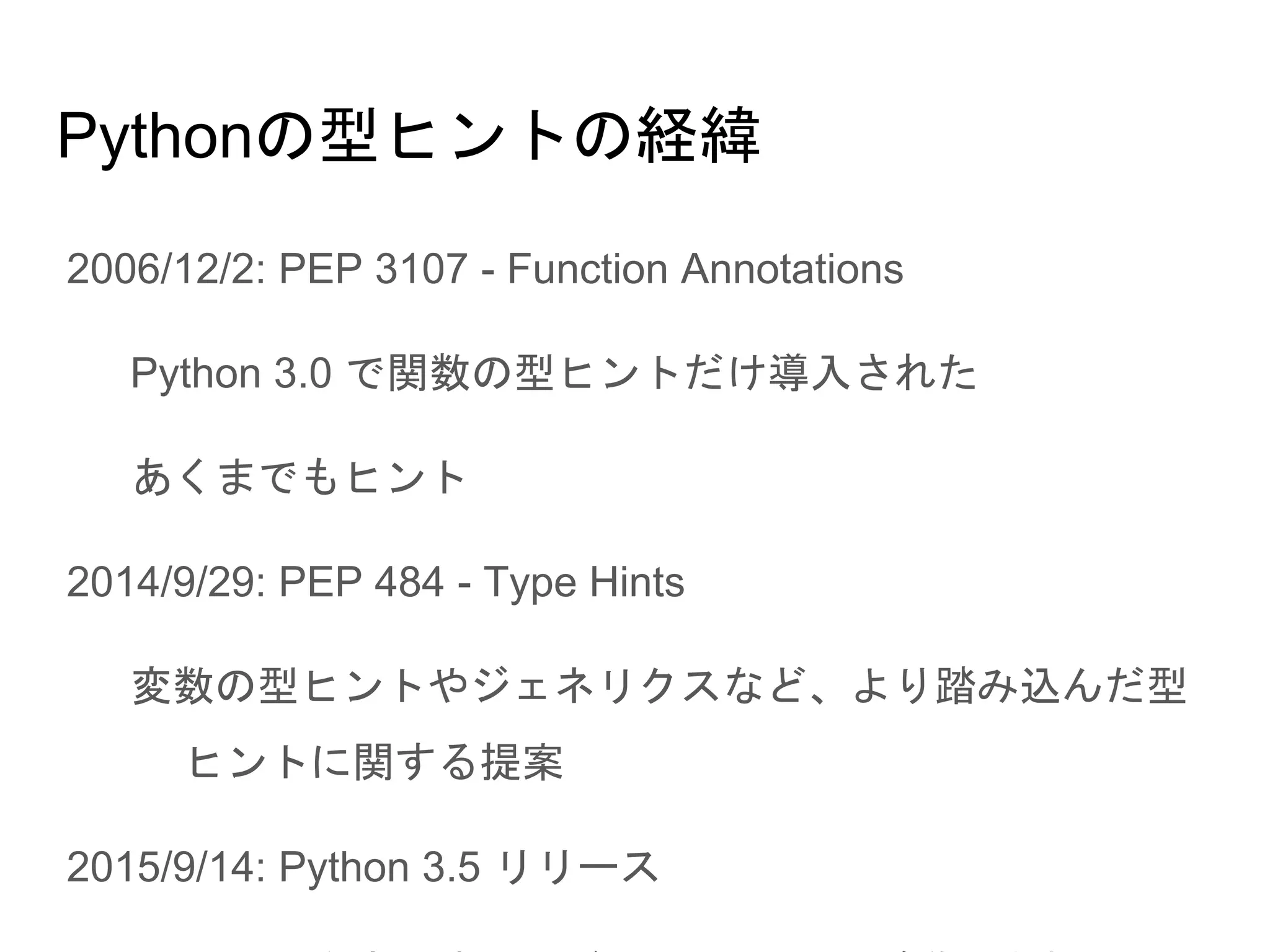 Pythonの型ヒントの経緯
● 2006/12/2: PEP 3107 - Function Annotations
○ Python 3.0 で関数の型ヒントだけ導入された
○ あくまでもヒント
● 2014/9/29: PEP 484 - Type Hints
○ 変数の型ヒントやジェネリクスなど、より踏み込んだ型ヒン
トに関する提案
● 2015/9/14: Python 3.5 リリース
○ PEP 484 を実現するモジュール typing が導入された
 