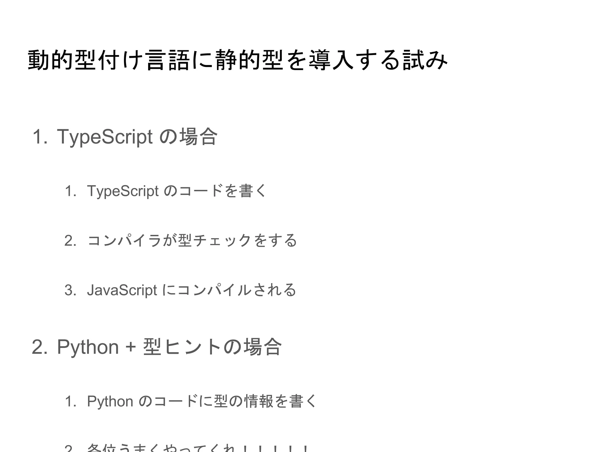 動的型付け言語に静的型を導入する試み
1. TypeScript の場合
1.1. TypeScript のコードを書く
1.2. コンパイラが型チェックをする
1.3. JavaScript にコンパイルされる
2. Python + 型ヒントの場合
2.1. Python のコードに型の情報を書く
2.2. 各位うまくやってくれ！！！！！
 