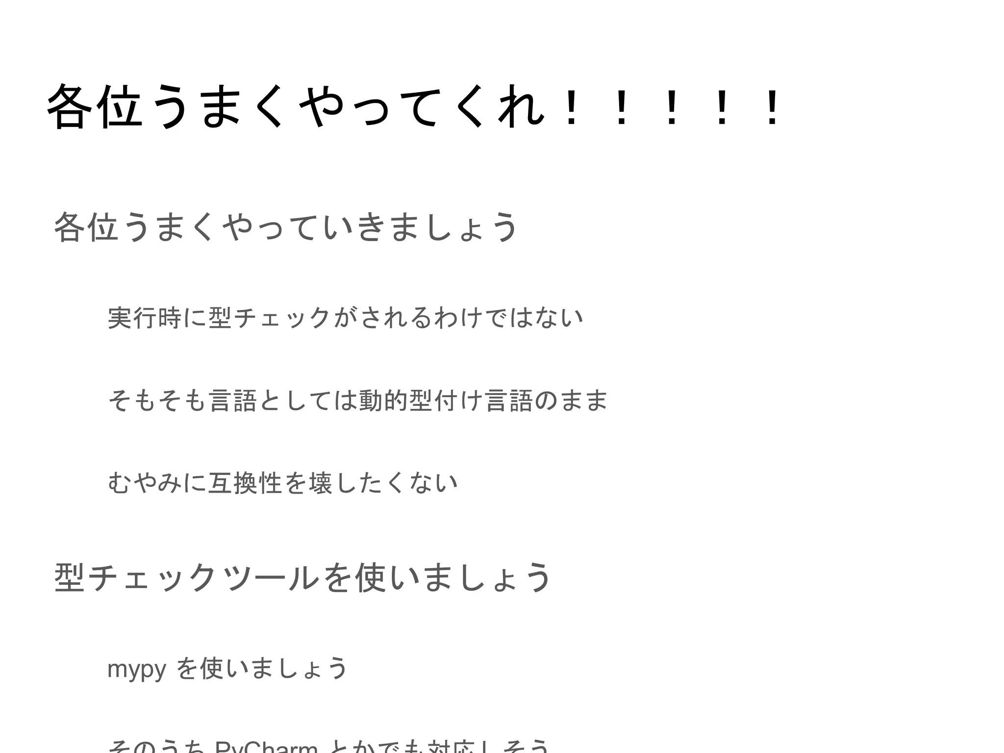 各位うまくやってくれ！！！！！
● 各位うまくやっていきましょう
○ 実行時に型チェックがされるわけではない
○ そもそも言語としては動的型付け言語のまま
○ むやみに互換性を壊したくない
● 型チェックツールを使いましょう
○ mypy を使いましょう
○ そのうち PyCharm とかでも対応しそう
 