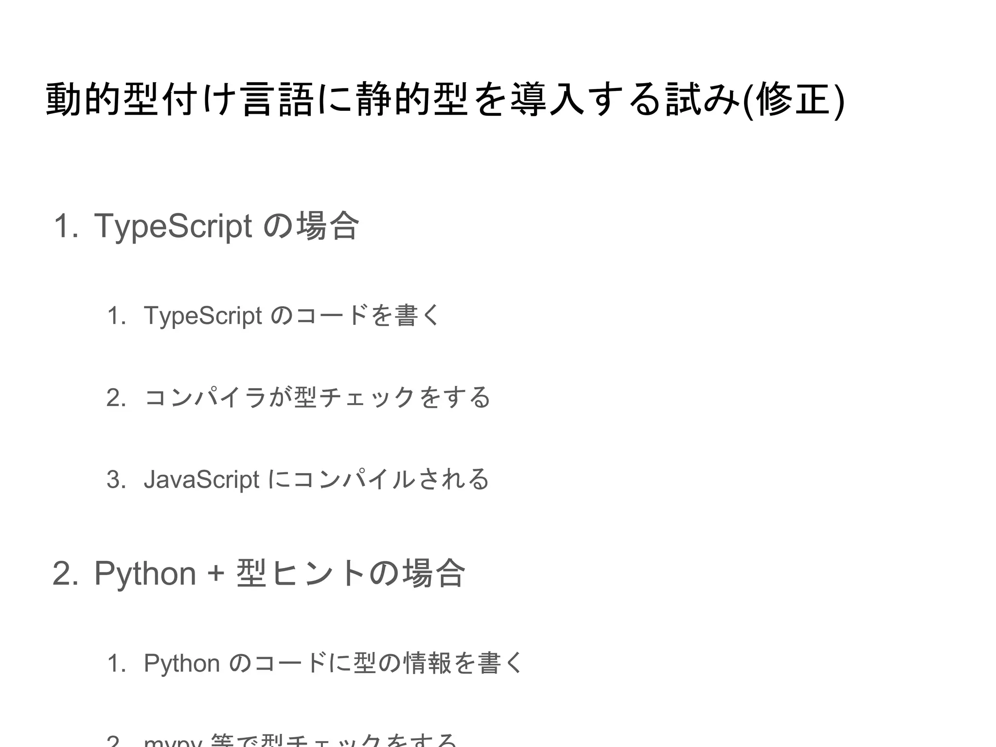 動的型付け言語に静的型を導入する試み(修正)
1. TypeScript の場合
1.1. TypeScript のコードを書く
1.2. コンパイラが型チェックをする
1.3. JavaScript にコンパイルされる
2. Python + 型ヒントの場合
2.1. Python のコードに型の情報を書く
2.2. mypy 等で型チェックをする
2.3. よさそうだったら本番投入
 