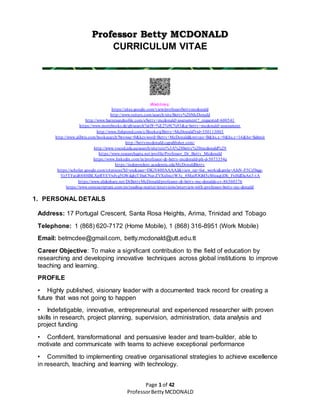 Page 1 of 42
ProfessorBettyMCDONALD
Professor Betty MCDONALD
CURRICULUM VITAE
Weblinks:
https://sites.google.com/view/professorbettymcdonald
http://www.reiters.com/search/site/Betty%20McDonald
http://www.barnesandnoble.com/s/betty+mcdonald+assessment?_requested=600541
https://www.morebooks.de/gb/search?utf8=%E2%9C%93&q=betty+mcdonald+assessment
http://www.fishpond.com/c/Books/q/Betty+McDonald?rid=350113003
http://www.alibris.com/booksearch?browse=0&keyword=Betty+McDonald&mtype=B&hs.x=9&hs.y=16&hs=Submit
http://bettymcdonald.cgpublisher.com/
http://www.voced.edu.au/search/site/text%3A%28betty%20mcdonald%29
https://www.researchgate.net/profile/Professor_Dr_Betty_Mcdonald
https://www.linkedin.com/in/professor-dr-betty-mcdonald-ph-d-5073354a
https://independent.academia.edu/McDonaldBetty
https://scholar.google.com/citations?hl=en&user=DKiV400AAAAJ&view_op=list_works&gmla=AJsN-F5Cs5bqg-
Vz5TFatd688HBLXpRYEVwJyg5GWdqhjTIbaCNuvZVXsfmctW3c_8MaifOGbI5cS0eaqtjDh_FnHdDaAn3-tA
https://www.slideshare.net/DrBettyMcDonald/professor-dr-betty-mc-donalds-cv-86360376
https://www.omniscriptum.com/en/reading-matter/interviews/interview-with-professor-betty-mc-donald/
1. PERSONAL DETAILS
Address: 17 Portugal Crescent, Santa Rosa Heights, Arima, Trinidad and Tobago
Telephone: 1 (868) 620-7172 (Home Mobile), 1 (868) 316-8951 (Work Mobile)
Email: betmcdee@gmail.com, betty.mcdonald@utt.edu.tt
Career Objective: To make a significant contribution to the field of education by
researching and developing innovative techniques across global institutions to improve
teaching and learning.
PROFILE
• Highly published, visionary leader with a documented track record for creating a
future that was not going to happen
• Indefatigable, innovative, entrepreneurial and experienced researcher with proven
skills in research, project planning, supervision, administration, data analysis and
project funding
• Confident, transformational and persuasive leader and team-builder, able to
motivate and communicate with teams to achieve exceptional performance
• Committed to implementing creative organisational strategies to achieve excellence
in research, teaching and learning with technology.
 