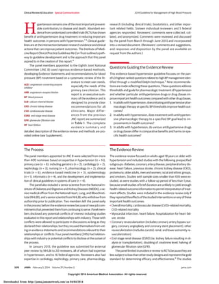 Copyright 2014 American Medical Association. All rights reserved.
H
ypertensionremainsoneofthemostimportantprevent-
able contributors to disease and death. Abundant evi-
dencefromrandomizedcontrolledtrials(RCTs)hasshown
benefit of antihypertensive drug treatment in reducing important
health outcomes in persons with hypertension.1-3
Clinical guide-
linesareattheintersectionbetweenresearchevidenceandclinical
actions that can improve patient outcomes. The Institute of Medi-
cineReportClinicalPracticeGuidelinesWeCanTrustoutlinedapath-
way to guideline development and is the approach that this panel
aspired to in the creation of this report.4
The panel members appointed to the Eighth Joint National
Committee (JNC 8) used rigorous evidence-based methods,
developing Evidence Statements and recommendations for blood
pressure (BP) treatment based on a systematic review of the lit-
erature to meet user needs,
especially the needs of the
primary care clinician. This
report is an executive sum-
mary of the evidence and is
designed to provide clear
recommendations for all
clinicians. Major differ-
ences from the previous
JNC report are summarized
in Table 1. The complete
evidence summary and
detailed description of the evidence review and methods are pro-
vided online (see Supplement).
The Process
The panel members appointed to JNC 8 were selected from more
than 400 nominees based on expertise in hypertension (n = 14),
primary care (n = 6), including geriatrics (n = 2), cardiology (n = 2),
nephrology (n = 3), nursing (n = 1), pharmacology (n = 2), clinical
trials (n = 6), evidence-based medicine (n = 3), epidemiology
(n = 1), informatics (n = 4), and the development and implementa-
tion of clinical guidelines in systems of care (n = 4).
The panel also included a senior scientist from the National In-
stituteofDiabetesandDigestiveandKidneyDiseases(NIDDK),ase-
nior medical officer from the National Heart, Lung, and Blood Insti-
tute(NHLBI),andaseniorscientistfromNHLBI,whowithdrewfrom
authorship prior to publication. Two members left the panel early
intheprocessbeforetheevidencereviewbecauseofnewjobcom-
mitmentsthatpreventedthemfromcontinuingtoserve.Panelmem-
bers disclosed any potential conflicts of interest including studies
evaluated in this report and relationships with industry. Those with
conflicts were allowed to participate in discussions as long as they
declaredtheirrelationships,buttheyrecusedthemselvesfromvot-
ingonevidencestatementsandrecommendationsrelevanttotheir
relationships or conflicts. Four panel members (24%) had relation-
shipswithindustryorpotentialconflictstodiscloseattheoutsetof
the process.
In January 2013, the guideline was submitted for external
peer review by NHLBI to 20 reviewers, all of whom had expertise
in hypertension, and to 16 federal agencies. Reviewers also had
expertise in cardiology, nephrology, primary care, pharmacology,
research (including clinical trials), biostatistics, and other impor-
tant related fields. Sixteen individual reviewers and 5 federal
agencies responded. Reviewers’ comments were collected, col-
lated, and anonymized. Comments were reviewed and discussed
by the panel from March through June 2013 and incorporated
into a revised document. (Reviewers’ comments and suggestions,
and responses and disposition by the panel are available on
request from the authors.)
Questions Guiding the Evidence Review
This evidence-based hypertension guideline focuses on the pan-
el’s3highest-rankedquestionsrelatedtohighBPmanagementiden-
tified through a modified Delphi technique.5
Nine recommenda-
tionsaremadereflectingthesequestions.Thesequestionsaddress
thresholds and goals for pharmacologic treatment of hypertension
and whether particular antihypertensive drugs or drug classes im-
proveimportanthealthoutcomescomparedwithotherdrugclasses.
1. Inadultswithhypertension,doesinitiatingantihypertensivephar-
macologictherapyatspecificBPthresholdsimprovehealthout-
comes?
2. In adults with hypertension, does treatment with antihyperten-
sive pharmacologic therapy to a specified BP goal lead to im-
provements in health outcomes?
3. In adults with hypertension, do various antihypertensive drugs
or drug classes differ in comparative benefits and harms on spe-
cific health outcomes?
The Evidence Review
The evidence review focused on adults aged 18 years or older with
hypertension and included studies with the following prespecified
subgroups:diabetes,coronaryarterydisease,peripheralarterydis-
ease, heart failure, previous stroke, chronic kidney disease (CKD),
proteinuria,olderadults,menandwomen,racialandethnicgroups,
and smokers. Studies with sample sizes smaller than 100 were ex-
cluded, as were studies with a follow-up period of less than 1 year,
because small studies of brief duration are unlikely to yield enough
health-relatedoutcomeinformationtopermitinterpretationoftreat-
ment effects. Studies were included in the evidence review only if
theyreportedtheeffectsofthestudiedinterventionsonanyofthese
important health outcomes:
• Overall mortality, cardiovascular disease (CVD)–related mortality,
CKD-related mortality
• Myocardial infarction, heart failure, hospitalization for heart fail-
ure, stroke
• Coronary revascularization (includes coronary artery bypass sur-
gery, coronary angioplasty and coronary stent placement), other
revascularization (includes carotid, renal, and lower extremity re-
vascularization)
• End-stage renal disease (ESRD) (ie, kidney failure resulting in di-
alysis or transplantation), doubling of creatinine level, halving of
glomerular filtration rate (GFR).
The panel limited its evidence review to RCTs because they are
lesssubjecttobiasthanotherstudydesignsandrepresentthegold
standard for determining efficacy and effectiveness.6
The studies
ACEI angiotensin-converting enzyme
inhibitor
ARB angiotensin receptor blocker
BP blood pressure
CCB calcium channel blocker
CKD chronic kidney disease
CVD cardiovascular disease
ESRD end-stage renal disease
GFR glomerular filtration rate
HF heart failure
Clinical Review & Education Special Communication 2014 Guideline for Management of High Blood Pressure
508 JAMA February 5, 2014 Volume 311, Number 5 jama.com
Copyright 2014 American Medical Association. All rights reserved.
Downloaded From: http://jama.jamanetwork.com/ on 04/04/2014
 