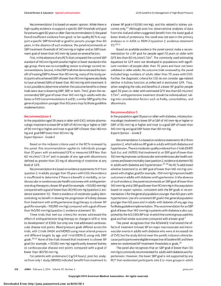 Copyright 2014 American Medical Association. All rights reserved.
Recommendation 3 is based on expert opinion. While there is
high-quality evidence to support a specific SBP threshold and goal
forpersonsaged60yearsorolder(Seerecommendation1),thepanel
found insufficient evidence from good- or fair-quality RCTs to sup-
port a specific SBP threshold or goal for persons younger than 60
years. In the absence of such evidence, the panel recommends an
SBP treatment threshold of 140 mm Hg or higher and an SBP treat-
ment goal of lower than 140 mm Hg based on several factors.
First,intheabsenceofanyRCTsthatcomparedthecurrentSBP
standardof140mmHgwithanotherhigherorlowerstandardinthis
age group, there was no compelling reason to change current rec-
ommendations.Second,intheDBPtrialsthatdemonstratedtheben-
efitoftreatingDBPtolowerthan90mmHg,manyofthestudypar-
ticipantswhoachievedDBPoflowerthan90mmHgwerealsolikely
to have achieved SBPs of lower than 140 mm Hg with treatment. It
isnotpossibletodeterminewhethertheoutcomebenefitsinthese
trials were due to lowering DBP, SBP, or both. Third, given the rec-
ommended SBP goal of lower than 140 mm Hg in adults with dia-
betesorCKD(recommendations4and5),asimilarSBPgoalforthe
general population younger than 60 years may facilitate guideline
implementation.
Recommendation 4
In the population aged 18 years or older with CKD, initiate pharma-
cologictreatmenttolowerBPatSBPof140mmHgorhigherorDBP
of 90 mm Hg or higher and treat to goal SBP of lower than 140 mm
Hg and goal DBP lower than 90 mm Hg.
Expert Opinion – Grade E
Based on the inclusion criteria used in the RCTs reviewed by
the panel, this recommendation applies to individuals younger
than 70 years with an estimated GFR or measured GFR less than
60 mL/min/1.73 m2
and in people of any age with albuminuria
defined as greater than 30 mg of albumin/g of creatinine at any
level of GFR.
Recommendation4isbasedonevidencestatements15-17from
question 2. In adults younger than 70 years with CKD, the evidence
is insufficient to determine if there is a benefit in mortality, or car-
diovascularorcerebrovascularhealthoutcomeswithantihyperten-
sivedrugtherapytoalowerBPgoal(forexample,<130/80mmHg)
comparedwithagoaloflowerthan140/90mmHg(question2,evi-
dence statement 15). There is evidence of moderate quality dem-
onstrating no benefit in slowing the progression of kidney disease
from treatment with antihypertensive drug therapy to a lower BP
goal (for example, <130/80 mm Hg) compared with a goal of lower
than 140/90 mm Hg (question 2, evidence statement 16).
Three trials that met our criteria for review addressed the
effect of antihypertensive drug therapy on change in GFR or time
to development of ESRD, but only one trial addressed cardiovas-
cular disease end points. Blood pressure goals differed across the
trials, with 2 trials (AASK and MDRD) using mean arterial pressure
and different targets by age, and 1 trial (REIN-2) using only DBP
goals.20-22
None of the trials showed that treatment to a lower BP
goal (for example, <130/80 mm Hg) significantly lowered kidney
or cardiovascular disease end points compared with a goal of
lower than 140/90 mm Hg.
For patients with proteinuria (>3 g/24 hours), post hoc analy-
sis from only 1 study (MDRD) indicated benefit from treatment to
a lower BP goal (<130/80 mm Hg), and this related to kidney out-
comes only.22
Although post hoc observational analyses of data
from this trial and others suggested benefit from the lower goal at
lower levels of proteinuria, this result was not seen in the primary
analyses or in AASK or REIN-2 (question 2, evidence statement
17).20,21
Based on available evidence the panel cannot make a recom-
mendation for a BP goal for people aged 70 years or older with
GFR less than 60 mL/min/1.73m2
. The commonly used estimating
equations for GFR were not developed in populations with signifi-
cant numbers of people older than 70 years and have not been
validated in older adults. No outcome trials reviewed by the panel
included large numbers of adults older than 70 years with CKD.
Further, the diagnostic criteria for CKD do not consider age-related
decline in kidney function as reflected in estimated GFR. Thus,
when weighing the risks and benefits of a lower BP goal for people
aged 70 years or older with estimated GFR less than 60 mL/min/
1.73m2
, antihypertensive treatment should be individualized, tak-
ing into consideration factors such as frailty, comorbidities, and
albuminuria.
Recommendation 5
Inthepopulationaged18yearsorolderwithdiabetes,initiatephar-
macologic treatment to lower BP at SBP of 140 mm Hg or higher or
DBP of 90 mm Hg or higher and treat to a goal SBP of lower than
140 mm Hg and goal DBP lower than 90 mm Hg.
Expert Opinion – Grade E
Recommendation5isbasedonevidencestatements18-21from
question2,whichaddressBPgoalsinadultswithbothdiabetesand
hypertension.Thereismoderate-qualityevidencefrom3trials(SHEP,
Syst-Eur, and UKPDS) that treatment to an SBP goal of lower than
150mmHgimprovescardiovascularandcerebrovascularhealthout-
comesandlowersmortality(seequestion2,evidencestatement18)
in adults with diabetes and hypertension.23-25
No RCTs addressed
whether treatment to an SBP goal of lower than 140 mm Hg com-
paredwithahighergoal(forexample,<150mmHg)improveshealth
outcomesinadultswithdiabetesandhypertension.Intheabsence
of such evidence, the panel recommends an SBP goal of lower than
140mmHgandaDBPgoallowerthan90mmHginthispopulation
based on expert opinion, consistent with the BP goals in recom-
mendation3forthegeneralpopulationyoungerthan60yearswith
hypertension.UseofaconsistentBPgoalinthegeneralpopulation
younger than 60 years and in adults with diabetes of any age may
facilitateguidelineimplementation.ThisrecommendationforanSBP
goal of lower than 140 mm Hg in patients with diabetes is also sup-
portedbytheACCORD-BPtrial,inwhichthecontrolgroupusedthis
goal and had similar outcomes compared with a lower goal.7
The panel recognizes that the ADVANCE trial tested the ef-
fects of treatment to lower BP on major macrovascular and micro-
vascular events in adults with diabetes who were at increased risk
of CVD, but the study did not meet the panel’s inclusion criteria be-
causeparticipantswereeligibleirrespectiveofbaselineBP,andthere
were no randomized BP treatment thresholds or goals.26
The panel also recognizes that an SBP goal of lower than 130
mmHgiscommonlyrecommendedforadultswithdiabetesandhy-
pertension. However, this lower SBP goal is not supported by any
RCT that randomized participants into 2 or more groups in which
Clinical Review & Education Special Communication 2014 Guideline for Management of High Blood Pressure
512 JAMA February 5, 2014 Volume 311, Number 5 jama.com
Copyright 2014 American Medical Association. All rights reserved.
Downloaded From: http://jama.jamanetwork.com/ on 04/04/2014
 