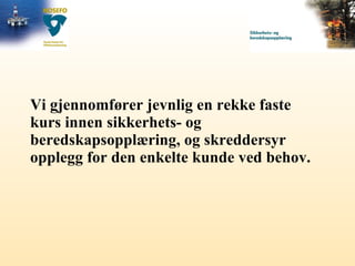 Vi gjennomfører jevnlig en rekke faste kurs innen sikkerhets- og beredskapsopplæring, og skreddersyr opplegg for den enkelte kunde ved behov. 