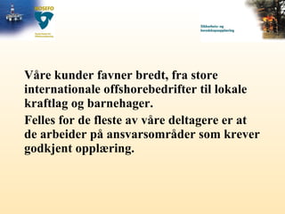 Våre kunder favner bredt, fra store internationale offshorebedrifter til lokale kraftlag og barnehager.  Felles for de fleste av våre deltagere er at de arbeider på ansvarsområder som krever godkjent opplæring. 