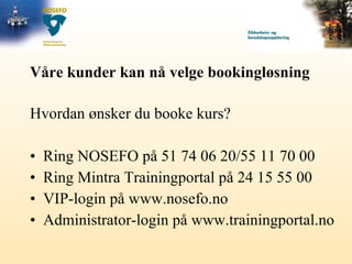 Våre kunder kan nå velge bookingløsning Hvordan ønsker du booke kurs? Ring NOSEFO på 51 74 06 20/55 11 70 00 Ring Mintra Trainingportal på 24 15 55 00 VIP-login på www.nosefo.no Administrator-login på www.trainingportal.no 