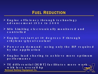 National Railway Equipment Co. F UEL  R EDUCTION Engine efficiency through technology advancement 1954 to 2006 Idle Limiting electronically monitored and controlled Engine restart at 10 degrees F through ethylene-glycol coolant Power on demand:  using only the HP required by the application Engine load sharing to achieve more optimum performance TE differential (IGBT) facilitates more work with less overall hp 