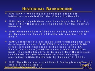 H ISTORICAL  B ACKGROUND 1995   EPA – Washington develops clean air initiatives modeled for the Class I railroads 1998 - Initial regulations are developed for Tier 0 / Tier I / Tier II emissions standards for the railway industry  1998 - Memorandum of Understanding between the Air Resources Board of California and the UP & BNSF 1998 -Commitments are made and critical paths are developed by the UP & BNSF to show good faith effort toward emissions reductions in the LA Basin (switchers) and intrastate transport (line haul). Overall objective is to meet Tier II emissions standards for the locomotive fleet average operating within California by January 1, 2010.  1999 - Timelines are established for implementing Tier 0 / Tier I / Tier II emission standards  2000-2001  UP and BNSF approach suppliers for developing an ultra low emitting road-switcher locomotive  National Railway Equipment Co. 