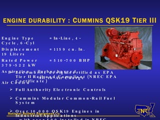 National Railway Equipment Co. ENGINE DURABILITY  : C UMMINS  QSK19 T IER  III Engine Type = In-Line, 4-Cycle, 6-Cyl Displacement = 1159 cu. In.  19 Liters Rated Power = 510-700 BHP  379-522 kW Aspiration = Turbocharged   Air-to-Air Charge Air Cooled Locomotive design certified as EPA Tier II Railroad Compliant (NREC EPA Certificate) Full Authority Electronic Controls Cummins Modular Common-Rail Fuel System Over 10,000 QSK19 Engines in Industrial Applications with over 500 installed in NREC Locomotives 