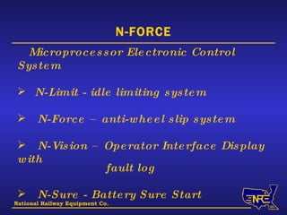 National Railway Equipment Co. N-FORCE Microprocessor Electronic Control System   N-Limit - idle limiting system N-Force – anti-wheel slip system N-Vision – Operator Interface Display with   fault log N-Sure - Battery Sure Start N-Lights 