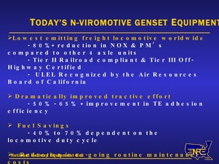 National Railway Equipment Co. T ODAY’S N-VIROMOTIVE GENSET  E QUIPMENT Lowest emitting freight locomotive worldwide - 80%+ reduction in NOX & PM’s compared to other 4 axle units - Tier II Railroad compliant & Tier III Off-Highway Certified -  ULEL Recognized by the Air Resources Board of California Dramatically improved tractive effort - 50% - 65% + improvement in TE adhesion efficiency Fuel Savings  - 40% to 70% dependent on the locomotive duty cycle Reduction in on-going routine maintenance costs  - 55% to 70% thru engine load sharing and modular design Ultra quiet operating locomotive - Cab sound level (throttle notch 8) at 79 dB(A) 